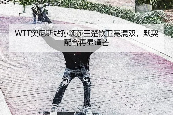 WTT突尼斯站孙颖莎王楚钦卫冕混双，默契配合再显锋芒